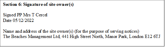 Section 6: Signature of site owner(s)

Signed PP Mrs T Cercel
Date 05/12/2022

Name and address of the site owner(s) (for the purpose of serving notices)
The Beaches Management Ltd, 441 High Street North, Manor Park, London E12 6TJ
